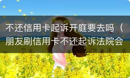 不还信用卡起诉开庭要去吗（朋友刷信用卡不还起诉法院会立案吗?）