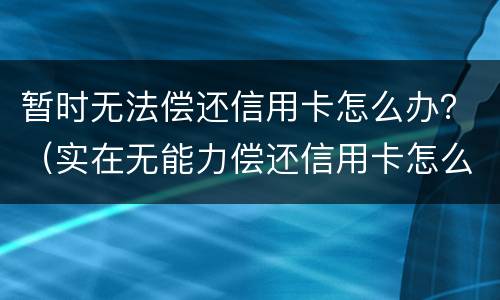 暂时无法偿还信用卡怎么办？（实在无能力偿还信用卡怎么办）