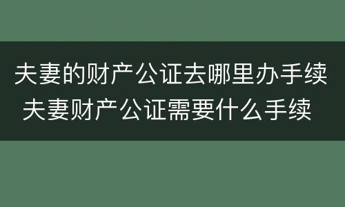 夫妻的财产公证去哪里办手续 夫妻财产公证需要什么手续