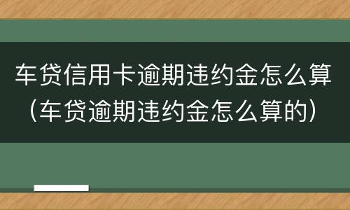 车贷信用卡逾期违约金怎么算（车贷逾期违约金怎么算的）