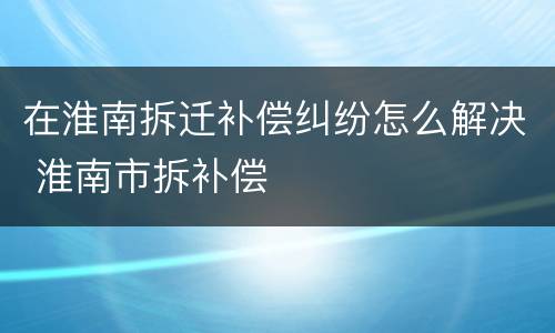 在淮南拆迁补偿纠纷怎么解决 淮南市拆补偿
