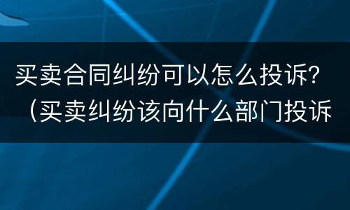 买卖合同纠纷可以怎么投诉？（买卖纠纷该向什么部门投诉?）