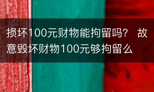 损坏100元财物能拘留吗？ 故意毁坏财物100元够拘留么