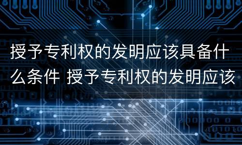 授予专利权的发明应该具备什么条件 授予专利权的发明应该具备什么条件和资质
