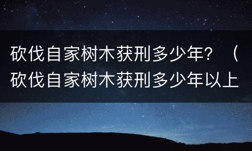 砍伐自家树木获刑多少年？（砍伐自家树木获刑多少年以上）