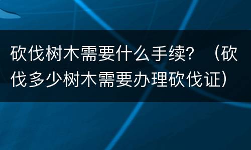 砍伐树木需要什么手续？（砍伐多少树木需要办理砍伐证）