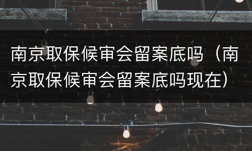 南京取保候审会留案底吗（南京取保候审会留案底吗现在）
