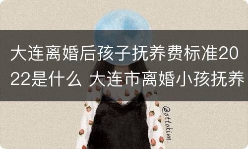 大连离婚后孩子抚养费标准2022是什么 大连市离婚小孩抚养费标准
