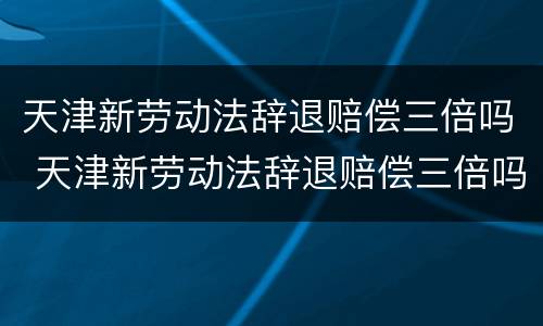 天津新劳动法辞退赔偿三倍吗 天津新劳动法辞退赔偿三倍吗多少钱