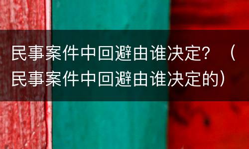 民事案件中回避由谁决定？（民事案件中回避由谁决定的）
