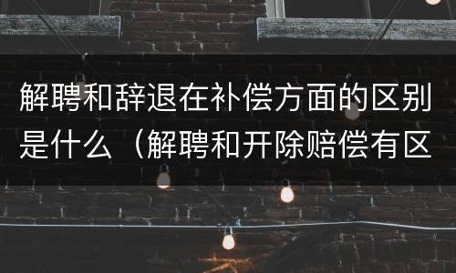 解聘和辞退在补偿方面的区别是什么（解聘和开除赔偿有区别）