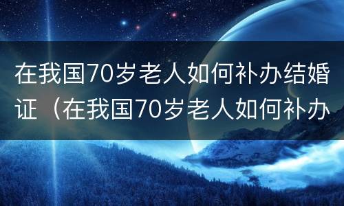 在我国70岁老人如何补办结婚证（在我国70岁老人如何补办结婚证呢）