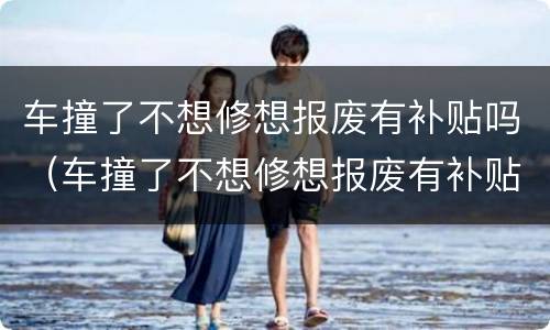 车撞了不想修想报废有补贴吗（车撞了不想修想报废有补贴吗怎么办）
