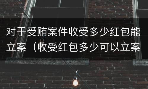 对于受贿案件收受多少红包能立案（收受红包多少可以立案）