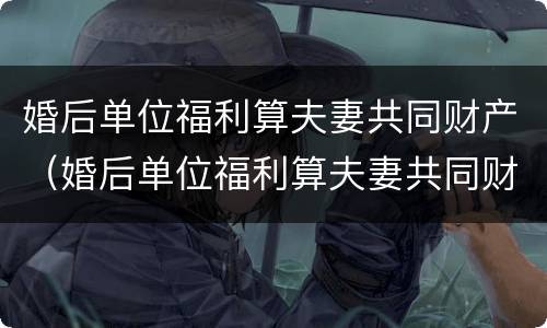 婚后单位福利算夫妻共同财产（婚后单位福利算夫妻共同财产嘛）