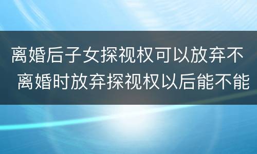 离婚后子女探视权可以放弃不 离婚时放弃探视权以后能不能再争取