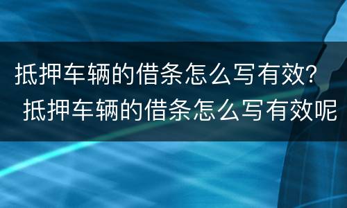 抵押车辆的借条怎么写有效？ 抵押车辆的借条怎么写有效呢