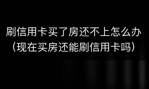 刷信用卡买了房还不上怎么办（现在买房还能刷信用卡吗）