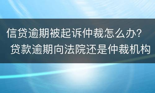 信贷逾期被起诉仲裁怎么办？ 贷款逾期向法院还是仲裁机构起诉