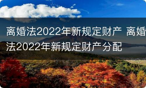 离婚法2022年新规定财产 离婚法2022年新规定财产分配
