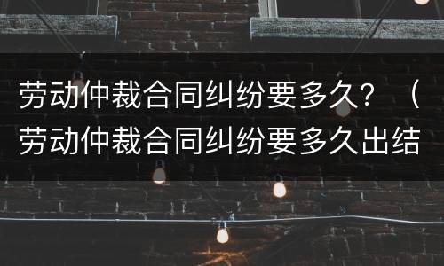 劳动仲裁合同纠纷要多久？（劳动仲裁合同纠纷要多久出结果）