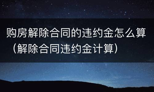 购房解除合同的违约金怎么算（解除合同违约金计算）