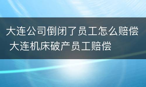 大连公司倒闭了员工怎么赔偿 大连机床破产员工赔偿