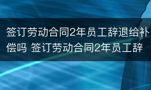 签订劳动合同2年员工辞退给补偿吗 签订劳动合同2年员工辞退给补偿吗怎么算