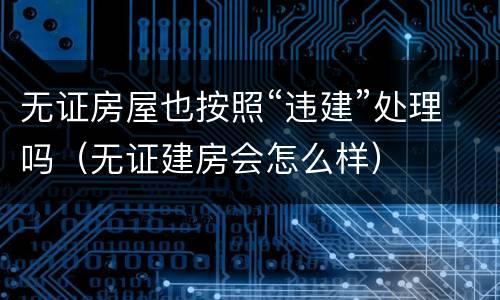 无证房屋也按照“违建”处理吗（无证建房会怎么样）
