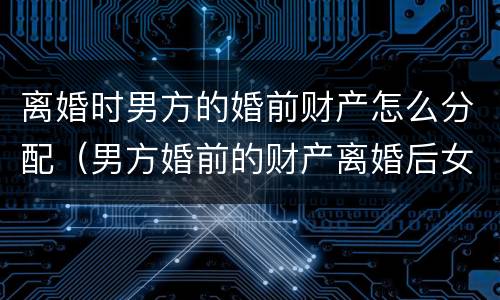 离婚时男方的婚前财产怎么分配（男方婚前的财产离婚后女方能分吗?）