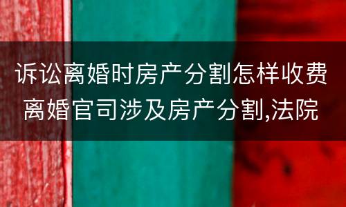 诉讼离婚时房产分割怎样收费 离婚官司涉及房产分割,法院怎么收费