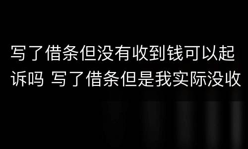 写了借条但没有收到钱可以起诉吗 写了借条但是我实际没收到钱,借条也被他拿去了