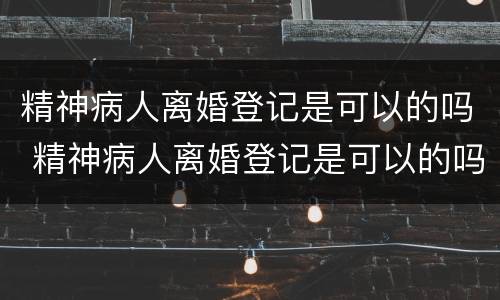 精神病人离婚登记是可以的吗 精神病人离婚登记是可以的吗怎么办