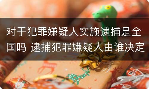 对于犯罪嫌疑人实施逮捕是全国吗 逮捕犯罪嫌疑人由谁决定