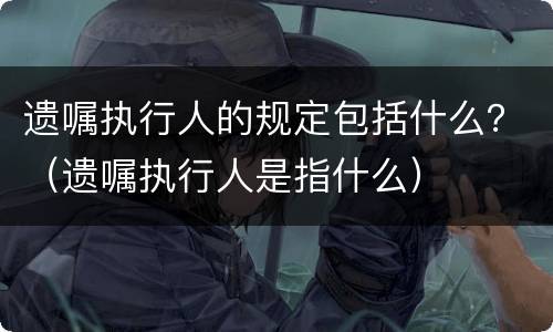 遗嘱执行人的规定包括什么？（遗嘱执行人是指什么）