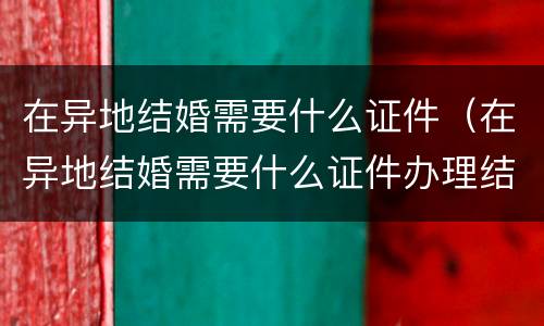 在异地结婚需要什么证件（在异地结婚需要什么证件办理结婚证）