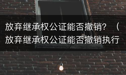 放弃继承权公证能否撤销？（放弃继承权公证能否撤销执行）