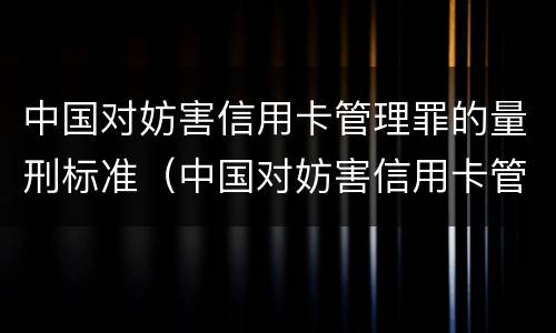 中国对妨害信用卡管理罪的量刑标准（中国对妨害信用卡管理罪的量刑标准是）