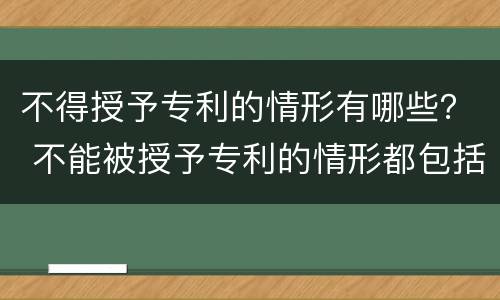 不得授予专利的情形有哪些？ 不能被授予专利的情形都包括哪些?