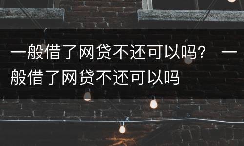 一般借了网贷不还可以吗？ 一般借了网贷不还可以吗