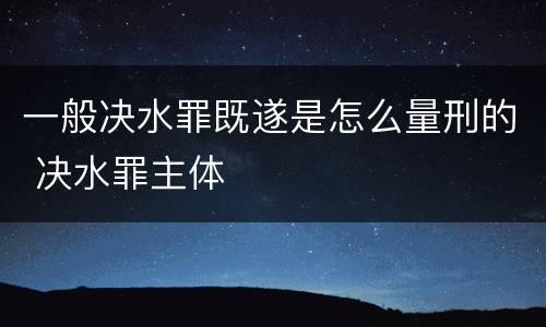 一般决水罪既遂是怎么量刑的 决水罪主体
