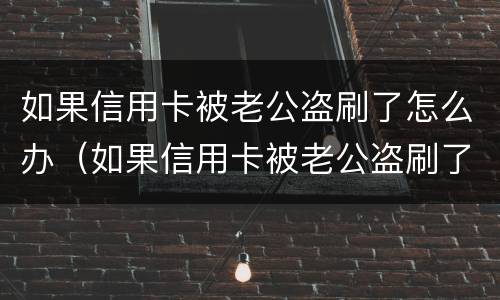如果信用卡被老公盗刷了怎么办（如果信用卡被老公盗刷了怎么办理）