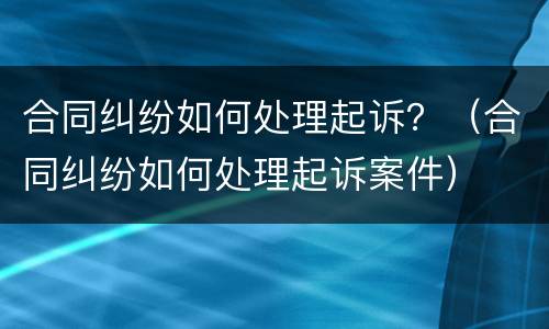 合同纠纷如何处理起诉？（合同纠纷如何处理起诉案件）