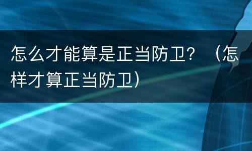 怎么才能算是正当防卫？（怎样才算正当防卫）