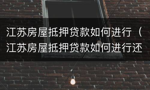 江苏房屋抵押贷款如何进行（江苏房屋抵押贷款如何进行还款）