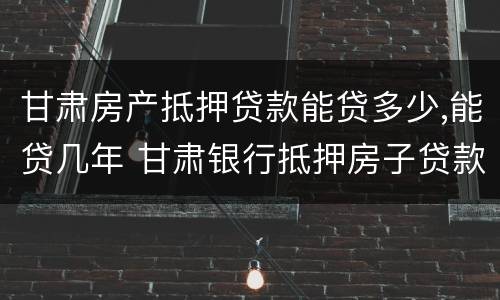 甘肃房产抵押贷款能贷多少,能贷几年 甘肃银行抵押房子贷款