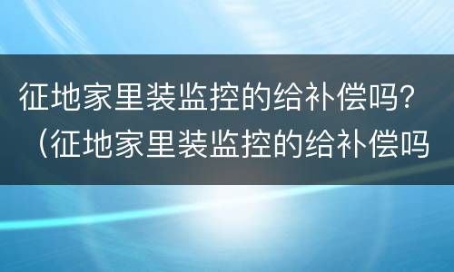 征地家里装监控的给补偿吗？（征地家里装监控的给补偿吗多少钱）