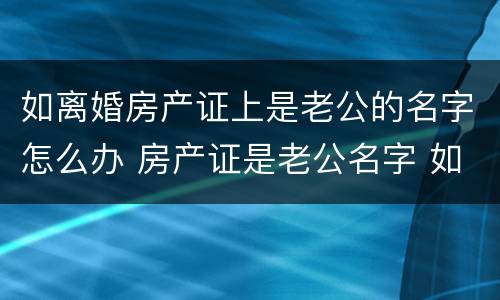 如离婚房产证上是老公的名字怎么办 房产证是老公名字 如果离婚怎么办