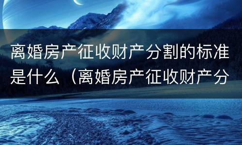 离婚房产征收财产分割的标准是什么（离婚房产征收财产分割的标准是什么意思）