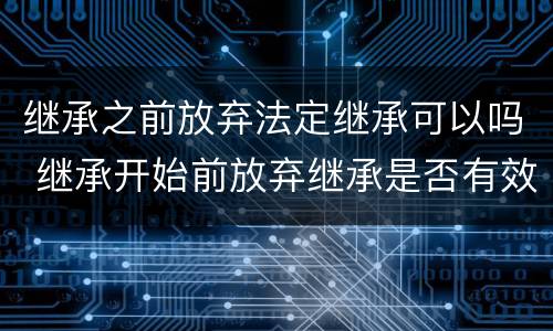 继承之前放弃法定继承可以吗 继承开始前放弃继承是否有效